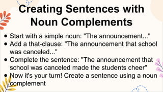 Creating Sentences with
Noun Complements
● Start with a simple noun: "The announcement..."
● Add a that-clause: "The announcement that school
was canceled..."
● Complete the sentence: "The announcement that
school was canceled made the students cheer"
● Now it's your turn! Create a sentence using a noun
complement
 