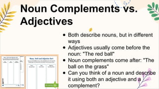 Noun Complements vs.
Adjectives
● Both describe nouns, but in different
ways
● Adjectives usually come before the
noun: "The red ball"
● Noun complements come after: "The
ball on the grass"
● Can you think of a noun and describe
it using both an adjective and a
complement?
 