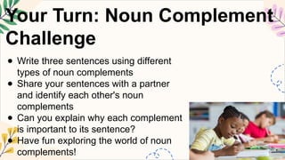 Your Turn: Noun Complement
Challenge
● Write three sentences using different
types of noun complements
● Share your sentences with a partner
and identify each other's noun
complements
● Can you explain why each complement
is important to its sentence?
● Have fun exploring the world of noun
complements!
 