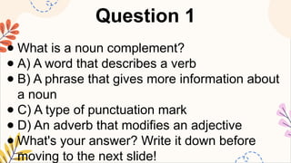 Question 1
● What is a noun complement?
● A) A word that describes a verb
● B) A phrase that gives more information about
a noun
● C) A type of punctuation mark
● D) An adverb that modifies an adjective
● What's your answer? Write it down before
moving to the next slide!
 