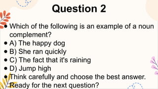 Question 2
● Which of the following is an example of a noun
complement?
● A) The happy dog
● B) She ran quickly
● C) The fact that it's raining
● D) Jump high
● Think carefully and choose the best answer.
Ready for the next question?
 