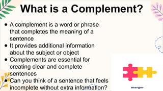 What is a Complement?
● A complement is a word or phrase
that completes the meaning of a
sentence
● It provides additional information
about the subject or object
● Complements are essential for
creating clear and complete
sentences
● Can you think of a sentence that feels
incomplete without extra information?
 