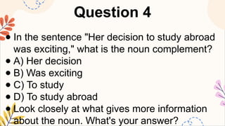 Question 4
● In the sentence "Her decision to study abroad
was exciting," what is the noun complement?
● A) Her decision
● B) Was exciting
● C) To study
● D) To study abroad
● Look closely at what gives more information
about the noun. What's your answer?
 