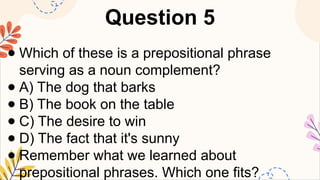 Question 5
● Which of these is a prepositional phrase
serving as a noun complement?
● A) The dog that barks
● B) The book on the table
● C) The desire to win
● D) The fact that it's sunny
● Remember what we learned about
prepositional phrases. Which one fits?
 