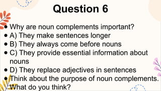 Question 6
● Why are noun complements important?
● A) They make sentences longer
● B) They always come before nouns
● C) They provide essential information about
nouns
● D) They replace adjectives in sentences
● Think about the purpose of noun complements.
What do you think?
 