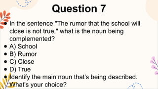 Question 7
● In the sentence "The rumor that the school will
close is not true," what is the noun being
complemented?
● A) School
● B) Rumor
● C) Close
● D) True
● Identify the main noun that's being described.
What's your choice?
 