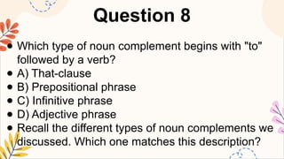 Question 8
● Which type of noun complement begins with "to"
followed by a verb?
● A) That-clause
● B) Prepositional phrase
● C) Infinitive phrase
● D) Adjective phrase
● Recall the different types of noun complements we
discussed. Which one matches this description?
 