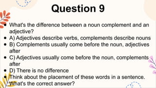 Question 9
● What's the difference between a noun complement and an
adjective?
● A) Adjectives describe verbs, complements describe nouns
● B) Complements usually come before the noun, adjectives
after
● C) Adjectives usually come before the noun, complements
after
● D) There is no difference
● Think about the placement of these words in a sentence.
What's the correct answer?
 