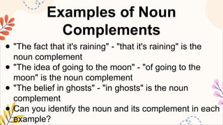 Examples of Noun
Complements
● "The fact that it's raining" - "that it's raining" is the
noun complement
● "The idea of going to the moon" - "of going to the
moon" is the noun complement
● "The belief in ghosts" - "in ghosts" is the noun
complement
● Can you identify the noun and its complement in each
example?
 