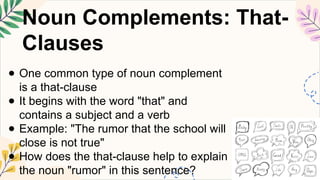 Noun Complements: That-
Clauses
● One common type of noun complement
is a that-clause
● It begins with the word "that" and
contains a subject and a verb
● Example: "The rumor that the school will
close is not true"
● How does the that-clause help to explain
the noun "rumor" in this sentence?
 