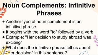 Noun Complements: Infinitive
Phrases
● Another type of noun complement is an
infinitive phrase
● It begins with the word "to" followed by a verb
● Example: "Her decision to study abroad was
exciting"
● What does the infinitive phrase tell us about
"Her decision" in this sentence?
 