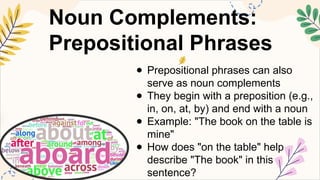Noun Complements:
Prepositional Phrases
● Prepositional phrases can also
serve as noun complements
● They begin with a preposition (e.g.,
in, on, at, by) and end with a noun
● Example: "The book on the table is
mine"
● How does "on the table" help
describe "The book" in this
sentence?
 