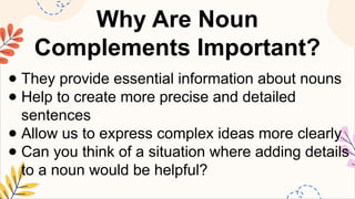 Why Are Noun
Complements Important?
● They provide essential information about nouns
● Help to create more precise and detailed
sentences
● Allow us to express complex ideas more clearly
● Can you think of a situation where adding details
to a noun would be helpful?
 