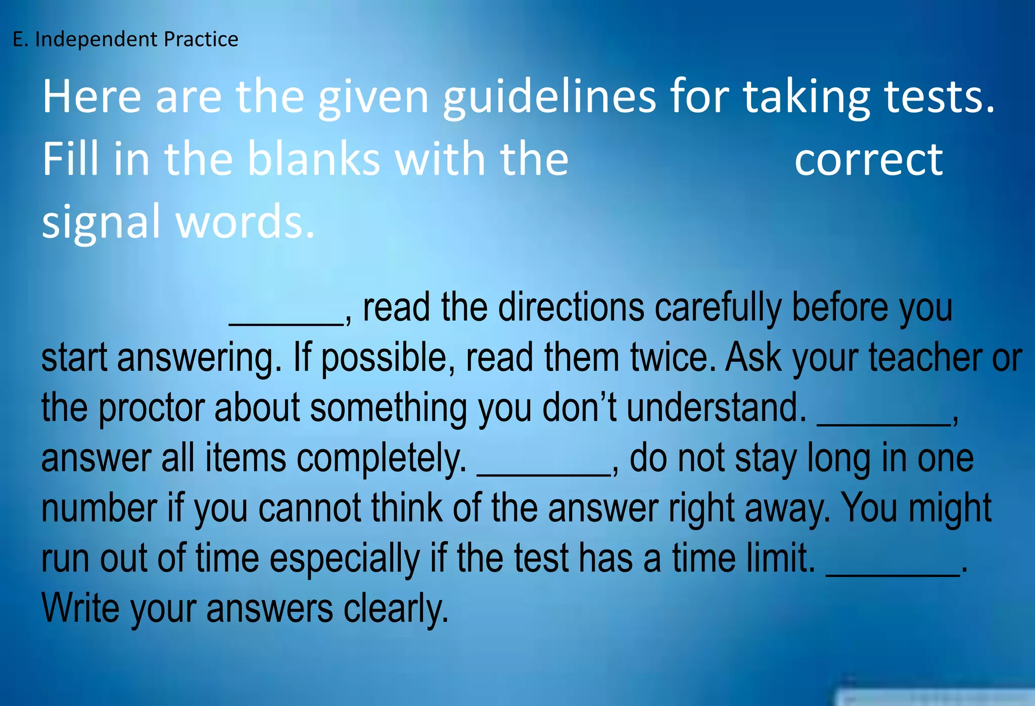 Here are the given guidelines for taking tests.
Fill in the blanks with the correct
signal words.
______, read the directions carefully before you
start answering. If possible, read them twice. Ask your teacher or
the proctor about something you don’t understand. _______,
answer all items completely. _______, do not stay long in one
number if you cannot think of the answer right away. You might
run out of time especially if the test has a time limit. _______.
Write your answers clearly.
E. Independent Practice
 