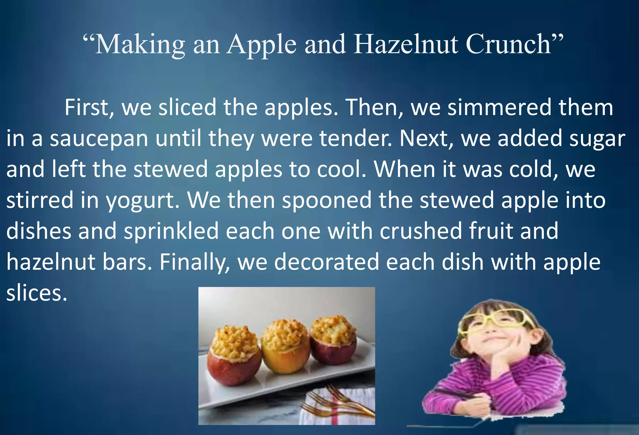 “Making an Apple and Hazelnut Crunch”
First, we sliced the apples. Then, we simmered them
in a saucepan until they were tender. Next, we added sugar
and left the stewed apples to cool. When it was cold, we
stirred in yogurt. We then spooned the stewed apple into
dishes and sprinkled each one with crushed fruit and
hazelnut bars. Finally, we decorated each dish with apple
slices.
 