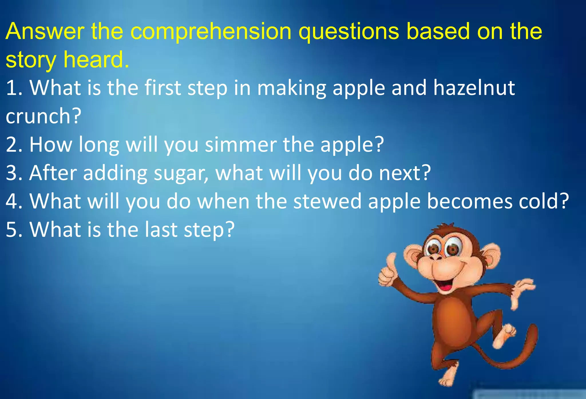 Answer the comprehension questions based on the
story heard.
1. What is the first step in making apple and hazelnut
crunch?
2. How long will you simmer the apple?
3. After adding sugar, what will you do next?
4. What will you do when the stewed apple becomes cold?
5. What is the last step?
 