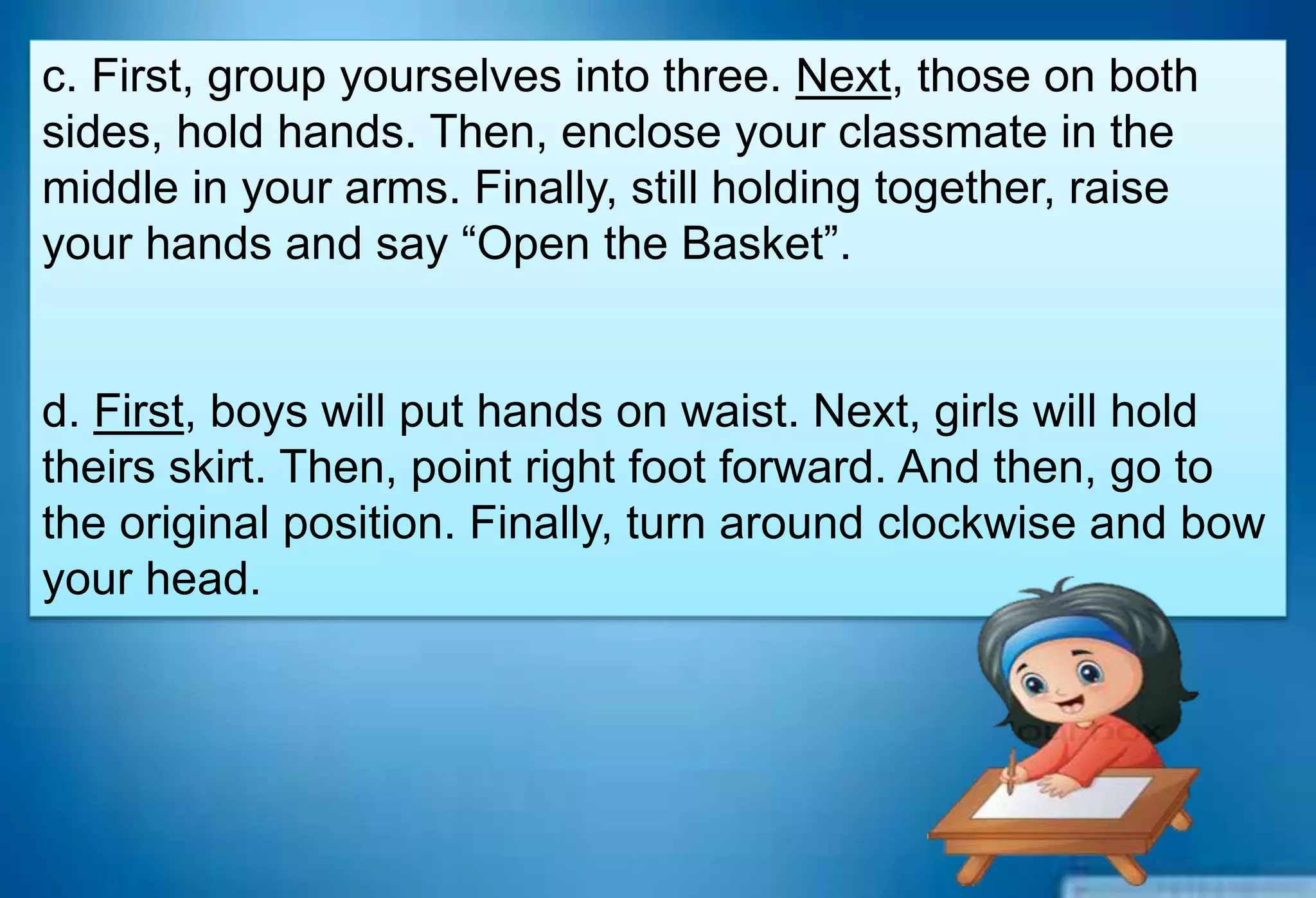 c. First, group yourselves into three. Next, those on both
sides, hold hands. Then, enclose your classmate in the
middle in your arms. Finally, still holding together, raise
your hands and say “Open the Basket”.
d. First, boys will put hands on waist. Next, girls will hold
theirs skirt. Then, point right foot forward. And then, go to
the original position. Finally, turn around clockwise and bow
your head.
 