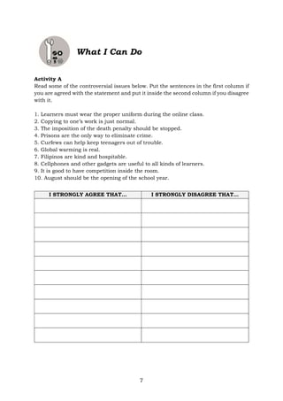 7
What I Can Do
Activity A
Read some of the controversial issues below. Put the sentences in the first column if
you are agreed with the statement and put it inside the second column if you disagree
with it.
1. Learners must wear the proper uniform during the online class.
2. Copying to one’s work is just normal.
3. The imposition of the death penalty should be stopped.
4. Prisons are the only way to eliminate crime.
5. Curfews can help keep teenagers out of trouble.
6. Global warming is real.
7. Filipinos are kind and hospitable.
8. Cellphones and other gadgets are useful to all kinds of learners.
9. It is good to have competition inside the room.
10. August should be the opening of the school year.
I STRONGLY AGREE THAT… I STRONGLY DISAGREE THAT…
 