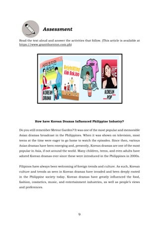 9
Assessment
Read the text aloud and answer the activities that follow. (This article is available at
https://www.grantthornton.com.ph)
How have Korean Dramas Influenced Philippine Industry?
Do you still remember Meteor Garden? It was one of the most popular and memorable
Asian dramas broadcast in the Philippines. When it was shown on television, most
teens at the time were eager to go home to watch the episodes. Since then, various
Asian dramas have been emerging and, presently, Korean dramas are one of the most
popular in Asia, if not around the world. Many children, teens, and even adults have
adored Korean dramas ever since these were introduced in the Philippines in 2000s.
Filipinos have always been welcoming of foreign trends and culture. As such, Korean
culture and trends as seen in Korean dramas have invaded and been deeply rooted
in the Philippine society today. Korean dramas have greatly influenced the food,
fashion, cosmetics, music, and entertainment industries, as well as people’s views
and preferences.
 