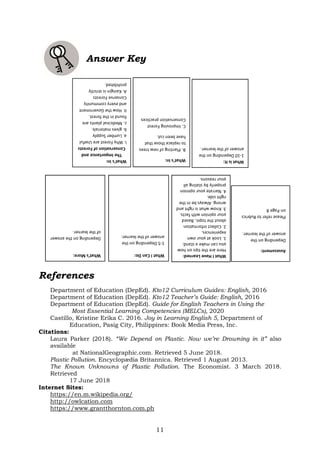 11
Answer Key
References
Department of Education (DepEd). Kto12 Curriculum Guides: English, 2016
Department of Education (DepEd). Kto12 Teacher’s Guide: English, 2016
Department of Education (DepEd). Guide for English Teachers in Using the
Most Essential Learning Competencies (MELCs), 2020
Castillo, Kristine Erika C. 2016. Joy in Learning English 5, Department of
Education, Pasig City, Philippines: Book Media Press, Inc.
Citations:
Laura Parker (2018). “We Depend on Plastic. Now we’re Drowning in it” also
available
at NationalGeographic.com. Retrieved 5 June 2018.
Plastic Pollution. Encyclopӕdia Britannica. Retrieved 1 August 2013.
The Known Unknowns of Plastic Pollution. The Economist. 3 March 2018.
Retrieved
17 June 2018
Internet Sites:
https://en.m.wikipedia.org/
http://owlcation.com
https://www.grantthornton.com.ph
What’s
In:
The
Importance
and
Conservation
of
Forests
I.
Why
Forest
are
Useful
a.
Lumber
Supply
b.
gives
materials
c.
Medicinal
plants
are
found
in
the
forest.
II.
How
the
Government
and
every
community
Conserve
Forests
A.
Kaingin
is
strictly
prohibited.
What’s
In:
B.
Planting
of
new
trees
to
replace
those
that
have
been
cut.
C.
Improving
Forest
Conservation
practices
What
is
It:
1-10
Depending
on
the
answer
of
the
learner.
What’s
More:
Depending
on
the
answer
of
the
learner.
What
I
Can
Do:
1-5
Depending
on
the
answer
of
the
learner.
What
I
Have
Learned:
Here
are
the
tips
on
how
you
can
make
a
stand.
1.
Look
at
your
own
experiences.
2.
Collect
information
about
the
topic.
Based
your
opinion
with
facts.
3.
Know
what
is
right
and
wrong.
Always
be
in
the
right
side.
4.
Narrate
your
opinion
properly
by
stating
all
your
reasons.
Assessment:
Depending
on
the
answer
of
the
learner.
Please
refer
to
Rubrics
on
Page
8
 