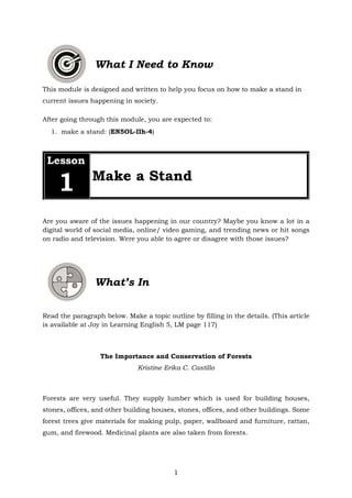 1
What I Need to Know
This module is designed and written to help you focus on how to make a stand in
current issues happening in society.
After going through this module, you are expected to:
1. make a stand: (EN5OL-IIh-4)
Lesson
1 Make a Stand
Are you aware of the issues happening in our country? Maybe you know a lot in a
digital world of social media, online/ video gaming, and trending news or hit songs
on radio and television. Were you able to agree or disagree with those issues?
What’s In
Read the paragraph below. Make a topic outline by filling in the details. (This article
is available at Joy in Learning English 5, LM page 117)
The Importance and Conservation of Forests
Kristine Erika C. Castillo
Forests are very useful. They supply lumber which is used for building houses,
stones, offices, and other building houses, stones, offices, and other buildings. Some
forest trees give materials for making pulp, paper, wallboard and furniture, rattan,
gum, and firewood. Medicinal plants are also taken from forests.
 