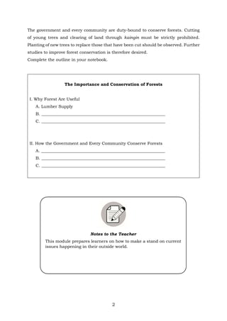 2
The government and every community are duty-bound to conserve forests. Cutting
of young trees and clearing of land through kaingin must be strictly prohibited.
Planting of new trees to replace those that have been cut should be observed. Further
studies to improve forest conservation is therefore desired.
Complete the outline in your notebook.
The Importance and Conservation of Forests
I. Why Forest Are Useful
A. Lumber Supply
B. ___________________________________________________________
C. ___________________________________________________________
II. How the Government and Every Community Conserve Forests
A. ___________________________________________________________
B. ___________________________________________________________
C. ___________________________________________________________
Notes to the Teacher
This module prepares learners on how to make a stand on current
issues happening in their outside world.
 