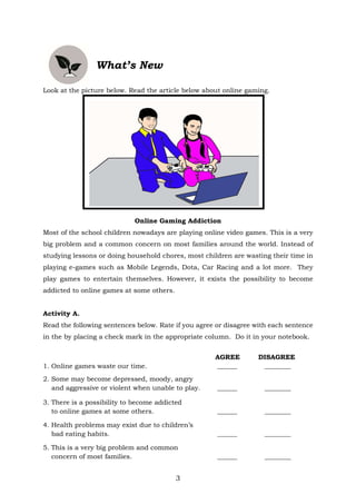 3
What’s New
Look at the picture below. Read the article below about online gaming.
Online Gaming Addiction
Most of the school children nowadays are playing online video games. This is a very
big problem and a common concern on most families around the world. Instead of
studying lessons or doing household chores, most children are wasting their time in
playing e-games such as Mobile Legends, Dota, Car Racing and a lot more. They
play games to entertain themselves. However, it exists the possibility to become
addicted to online games at some others.
Activity A.
Read the following sentences below. Rate if you agree or disagree with each sentence
in the by placing a check mark in the appropriate column. Do it in your notebook.
AGREE DISAGREE
1. Online games waste our time. ______ ________
2. Some may become depressed, moody, angry
and aggressive or violent when unable to play. ______ ________
3. There is a possibility to become addicted
to online games at some others. ______ ________
4. Health problems may exist due to children’s
bad eating habits. ______ ________
5. This is a very big problem and common
concern of most families. ______ ________
 