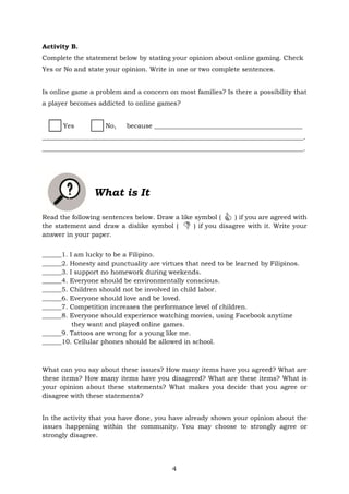 4
Activity B.
Complete the statement below by stating your opinion about online gaming. Check
Yes or No and state your opinion. Write in one or two complete sentences.
Is online game a problem and a concern on most families? Is there a possibility that
a player becomes addicted to online games?
Yes No, because ______________________________________________
_________________________________________________________________________________.
_________________________________________________________________________________.
What is It
Read the following sentences below. Draw a like symbol ( ) if you are agreed with
the statement and draw a dislike symbol ( ) if you disagree with it. Write your
answer in your paper.
______1. I am lucky to be a Filipino.
______2. Honesty and punctuality are virtues that need to be learned by Filipinos.
______3. I support no homework during weekends.
______4. Everyone should be environmentally conscious.
______5. Children should not be involved in child labor.
______6. Everyone should love and be loved.
______7. Competition increases the performance level of children.
______8. Everyone should experience watching movies, using Facebook anytime
they want and played online games.
______9. Tattoos are wrong for a young like me.
______10. Cellular phones should be allowed in school.
What can you say about these issues? How many items have you agreed? What are
these items? How many items have you disagreed? What are these items? What is
your opinion about these statements? What makes you decide that you agree or
disagree with these statements?
In the activity that you have done, you have already shown your opinion about the
issues happening within the community. You may choose to strongly agree or
strongly disagree.


 