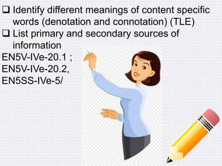  Identify different meanings of content specific
words (denotation and connotation) (TLE)
 List primary and secondary sources of
information
EN5V-IVe-20.1 ;
EN5V-IVe-20.2,
EN5SS-IVe-5/
 