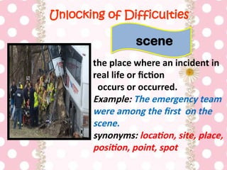 Unlocking of Difficulties
the place where an incident in
real life or fiction
occurs or occurred.
Example: The emergency team
were among the first on the
scene.
synonyms: location, site, place,
position, point, spot
scene
 