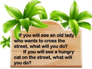 If you will see an old lady
who wants to cross the
street, what will you do?
If you will see a hungry
cat on the street, what will
you do?
 