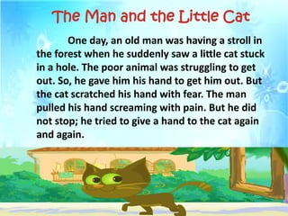 One day, an old man was having a stroll in
the forest when he suddenly saw a little cat stuck
in a hole. The poor animal was struggling to get
out. So, he gave him his hand to get him out. But
the cat scratched his hand with fear. The man
pulled his hand screaming with pain. But he did
not stop; he tried to give a hand to the cat again
and again.
The Man and the Little Cat
 