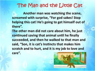 Another man was watching the scene,
screamed with surprise, “For god sakes! Stop
helping this cat! He’s going to get himself out of
there”.
The other man did not care about him, he just
continued saving that animal until he finally
succeeded, and then he walked to that man and
said, “Son, it is cat’s Instincts that makes him
scratch and to hurt, and it is my job to love and
care”.
The Man and the Little Cat
 