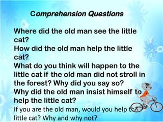 Comprehension Questions
Where did the old man see the little
cat?
How did the old man help the little
cat?
What do you think will happen to the
little cat if the old man did not stroll in
the forest? Why did you say so?
Why did the old man insist himself to
help the little cat?
If you are the old man, would you help the
little cat? Why and why not?
 