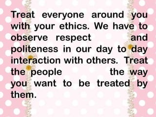 Treat everyone around you
with your ethics. We have to
observe respect and
politeness in our day to day
interaction with others. Treat
the people the way
you want to be treated by
them.
 