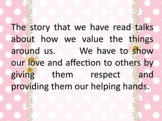 The story that we have read talks
about how we value the things
around us. We have to show
our love and affection to others by
giving them respect and
providing them our helping hands.
 