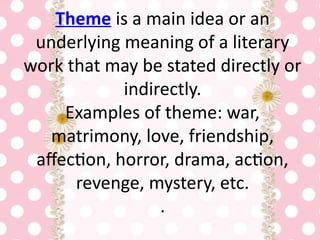 Theme is a main idea or an
underlying meaning of a literary
work that may be stated directly or
indirectly.
Examples of theme: war,
matrimony, love, friendship,
affection, horror, drama, action,
revenge, mystery, etc.
.
 