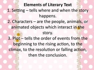 Elements of Literary Text
1. Setting – tells where and when the story
happens.
2. Characters – are the people, animals, or
animated objects which interact in the
story.
3. Plot – tells the order of events from the
beginning to the rising action, to the
climax, to the resolution or falling action,
then the conclusion.
 