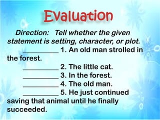 Evaluation
Direction: Tell whether the given
statement is setting, character, or plot.
__________ 1. An old man strolled in
the forest.
__________ 2. The little cat.
__________ 3. In the forest.
__________ 4. The old man.
__________ 5. He just continued
saving that animal until he finally
succeeded.
 