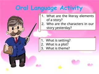 Oral Language Activity
1. What are the literay elements
of a story?
2. Who are the characters in our
story yesterday?
1. What is setting?
2. What is a plot?
3. What is theme?
 