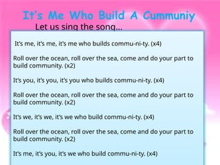 It’s Me Who Build A Cummuniy
Let us sing the song...
It’s me, it’s me, it’s me who builds commu-ni-ty. (x4)
Roll over the ocean, roll over the sea, come and do your part to
build community. (x2)
It’s you, it’s you, it’s you who builds commu-ni-ty. (x4)
Roll over the ocean, roll over the sea, come and do your part to
build community. (x2)
It’s we, it’s we, it’s we who build commu-ni-ty. (x4)
Roll over the ocean, roll over the sea, come and do your part to
build community. (x2)
It’s me, it’s you, it’s we who build commu-ni-ty. (x4)
 