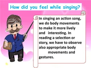 How did you feel while singing?
In singing an action song,
we do body movements
to make it more lively
and interesting. In
reading a selection or
story, we have to observe
also appropriate body
movements and
gestures.
 