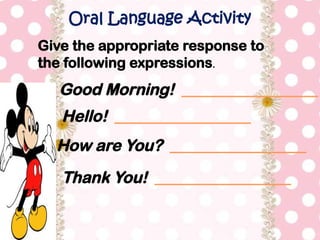 Oral Language Activity
Good Morning! _________________
Give the appropriate response to
the following expressions.
Hello! _________________
How are You? _________________
Thank You! _________________
 