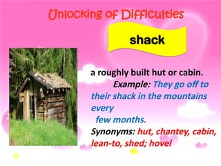 Unlocking of Difficulties
a roughly built hut or cabin.
Example: They go off to
their shack in the mountains
every
few months.
Synonyms: hut, chantey, cabin,
lean-to, shed; hovel
shack
 