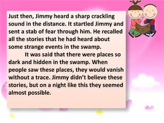 Just then, Jimmy heard a sharp crackling
sound in the distance. It startled Jimmy and
sent a stab of fear through him. He recalled
all the stories that he had heard about
some strange events in the swamp.
It was said that there were places so
dark and hidden in the swamp. When
people saw these places, they would vanish
without a trace. Jimmy didn’t believe these
stories, but on a night like this they seemed
almost possible.
 