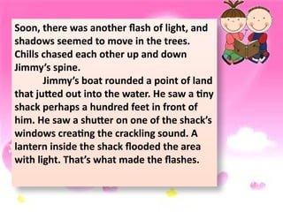 Soon, there was another flash of light, and
shadows seemed to move in the trees.
Chills chased each other up and down
Jimmy’s spine.
Jimmy’s boat rounded a point of land
that jutted out into the water. He saw a tiny
shack perhaps a hundred feet in front of
him. He saw a shutter on one of the shack’s
windows creating the crackling sound. A
lantern inside the shack flooded the area
with light. That’s what made the flashes.
 