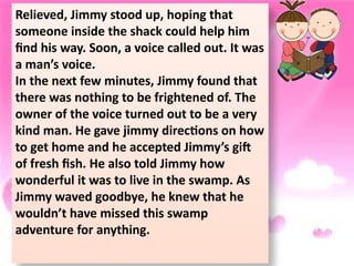 Relieved, Jimmy stood up, hoping that
someone inside the shack could help him
find his way. Soon, a voice called out. It was
a man’s voice.
In the next few minutes, Jimmy found that
there was nothing to be frightened of. The
owner of the voice turned out to be a very
kind man. He gave jimmy directions on how
to get home and he accepted Jimmy’s gift
of fresh fish. He also told Jimmy how
wonderful it was to live in the swamp. As
Jimmy waved goodbye, he knew that he
wouldn’t have missed this swamp
adventure for anything.
 