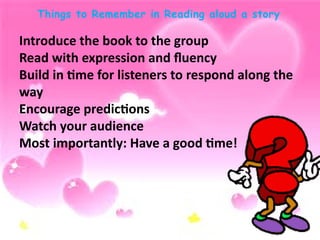 Things to Remember in Reading aloud a story
Introduce the book to the group
Read with expression and fluency
Build in time for listeners to respond along the
way
Encourage predictions
Watch your audience
Most importantly: Have a good time!
 