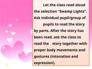 Let the class read aloud
the selection “Swamp Lights”.
Ask individual pupil/group of
pupils to read the story
by parts. After the story has
been read, ask the class to
read the story together with
proper body movements and
gestures (intonation and
expression).
 