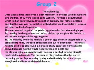 Group 2
The Golden Egg
Once upon a time there lived a cloth merchant in a village with his wife and
two children. They were indeed quite well-off. They had a beautiful hen
which laid an egg everyday. It was not an ordinary egg, rather, a golden
egg. But the man was not satisfied with what he used to get daily. He was a
get rich-trice kind of a person.
The man wanted to get all the golden eggs from his hen at one single go.
So, one day he thought hard and at last clicked upon a plan. He decided to
kill the hen and get all the eggs together.
So, the next day when the hen laid a golden egg, the man caught hold of it,
took a sharp knife, chopped off its neck and cut its body open. There was
nothing but blood all around & no trace of any egg at all. He was highly
grieved because now he would not get even one single egg.
His life was going on smoothly with one egg a day but now, he himself
made his life miserable. The outcome of his greed was that he started
becoming poorer & poorer day by day and ultimately became a pauper.
How jinxed and how much foolish he was.
 